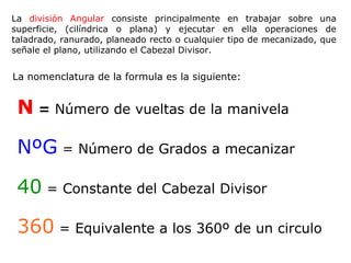 La división Angular consiste principalmente en trabajar sobre una
superficie, (cilíndrica o plana) y ejecutar en ella operaciones de
taladrado, ranurado, planeado recto o cualquier tipo de mecanizado, que
señale el plano, utilizando el Cabezal Divisor.


La nomenclatura de la formula es la siguiente:


 N = Número de vueltas de la manivela

 NºG = Número de Grados a mecanizar

 40 = Constante del Cabezal Divisor

 360 = Equivalente a los 360º de un circulo
 