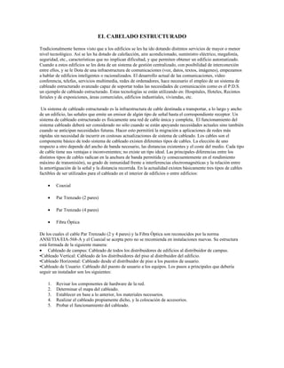 EL CABELADO ESTRUCTURADO

Tradicionalmente hemos visto que a los edificios se les ha ido dotando distintos servicios de mayor o menor
nivel tecnológico. Así se les ha dotado de calefacción, aire acondicionado, suministro eléctrico, megafonía,
seguridad, etc., características que no implican dificultad, y que permiten obtener un edificio automatizado.
Cuando a estos edificios se les dota de un sistema de gestión centralizado, con posibilidad de interconexión
entre ellos, y se le Dota de una infraestructura de comunicaciones (voz, datos, textos, imágenes), empezamos
a hablar de edificios inteligentes o racionalizados. El desarrollo actual de las comunicaciones, vídeo
conferencia, telefax, servicios multimedia, redes de ordenadores, hace necesario el empleo de un sistema de
cableado estructurado avanzado capaz de soportar todas las necesidades de comunicación como es el P.D.S.
un ejemplo de cableado estructurado. Estas tecnologías se están utilizando en: Hospitales, Hoteles, Recintos
feriales y de exposiciones, áreas comerciales, edificios industriales, viviendas, etc.

 Un sistema de cableado estructurado es la infraestructura de cable destinada a transportar, a lo largo y ancho
de un edificio, las señales que emite un emisor de algún tipo de señal hasta el correspondiente receptor. Un
sistema de cableado estructurado es físicamente una red de cable única y completa, El funcionamiento del
sistema cableado deberá ser considerado no sólo cuando se están apoyando necesidades actuales sino también
cuando se anticipan necesidades futuras. Hacer esto permitirá la migración a aplicaciones de redes más
rápidas sin necesidad de incurrir en costosas actualizaciones de sistema de cableado. Los cables son el
componente básico de todo sistema de cableado existen diferentes tipos de cables. La elección de uno
respecto a otro depende del ancho de banda necesario, las distancias existentes y el coste del medio. Cada tipo
de cable tiene sus ventajas e inconvenientes; no existe un tipo ideal. Las principales diferencias entre los
distintos tipos de cables radican en la anchura de banda permitida (y consecuentemente en el rendimiento
máximo de transmisión), su grado de inmunidad frente a interferencias electromagnéticas y la relación entre
la amortiguación de la señal y la distancia recorrida. En la actualidad existen básicamente tres tipos de cables
factibles de ser utilizados para el cableado en el interior de edificios o entre edificios:

    •    Coaxial

    •    Par Trenzado (2 pares)

    •    Par Trenzado (4 pares)

    •    Fibra Óptica

De los cuales el cable Par Trenzado (2 y 4 pares) y la Fibra Óptica son reconocidos por la norma
ANSI/TIA/EIA-568-A y el Coaxial se acepta pero no se recomienda en instalaciones nuevas. Su estructura
está formada de la siguiente manera:
• Cableado de campus: Cableado de todos los distribuidores de edificios al distribuidor de campus.
•Cableado Vertical: Cableado de los distribuidores del piso al distribuidor del edificio.
•Cableado Horizontal: Cableado desde el distribuidor de piso a los puestos de usuario.
•Cableado de Usuario: Cableado del puesto de usuario a los equipos. Los pasos a principales que debería
seguir un instalador son los siguientes:

    1.   Revisar los componentes de hardware de la red.
    2.   Determinar el mapa del cableado.
    3.   Establecer en base a lo anterior, los materiales necesarios.
    4.   Realizar el cableado propiamente dicho, y la colocación de accesorios.
    5.   Probar el funcionamiento del cableado.
 