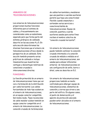 ARMARIOS DE 
TELECOMUNICACIONES 
Los armarios de telecomunicaciones 
proporcionan muchas funciones 
diferentes para el sistema de 
cables, y frecuentemente son 
considerados como un subsistema 
separado pero que forma parte del 
sistema jerárquico de cableado 
descrito en las secciones 4 y 5. En 
esta sección describiremos las 
diversas funciones que el armario de 
telecomunicaciones ofrece desde la 
perspectiva de un cableado. Esta 
sección también presenta varias 
prácticas de cableado e incluye 
lineamientos que muestran las 
ventajas y desventajas relativas de 
conexiones cruzadas e 
interconexiones directas. 
FUNCIONES 
La función primordial de un armario 
de telecomunicaciones tiene que ver 
con a terminación de la distribución 
por cable horizontal. Los cables 
horizontales de todo tipo acaban en 
el armario de telecomunicaciones, 
en un equipo conector compatible. 
Del mismo modo, Tipos reconocidos 
de cable medular acaban también en 
equipo conector compatible en el 
armario de telecomunicaciones. La 
conexión cruzada de terminaciones 
de cables horizontales y medulares 
que usa puentes o cuerdas auxiliares 
permite que haya una conectividad 
flexible cuando ensanchan o 
extienden varios servicios a 
conectores/salida de 
telecomunicaciones. Equipo de 
conexión, puentes y cuerda 
auxiliares usados para estos fines 
reciben el nombre colectivo de 
“conexión cruzada horizontal”. 
Un armario de telecomunicaciones 
puede también contener la conexión 
cruzada intermedia o la conexión 
cruzada de médula-a-médula en el 
armario de telecomunicaciones, son 
usadas para enlazar diferentes 
armarios de telecomunicaciones en 
una configuración de anillo, barra o 
árbol, como se describe en 5.2. 
Un armario de telecomunicaciones 
proporciona también un medio 
controlado para albergar equipo de 
telecomunicaciones, elementos de 
conexión y cierres que sirven a una 
parte del edificio. En algunos casos, 
el punto de demarcación y el 
aparato de protección asociado 
pueden estar ubicados en el armario 
de telecomunicaciones. 
 