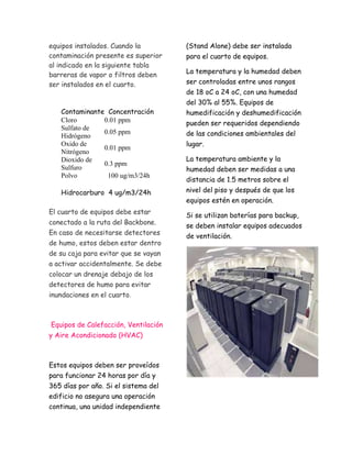 equipos instalados. Cuando la 
contaminación presente es superior 
al indicado en la siguiente tabla 
barreras de vapor o filtros deben 
ser instalados en el cuarto. 
Contaminante Concentración 
Cloro 0.01 ppm 
Sulfato de 
0.05 ppm 
Hidrógeno 
Oxido de 
Nitrógeno 
0.01 ppm 
Dioxido de 
Sulfuro 
0.3 ppm 
Polvo 100 ug/m3/24h 
Hidrocarburo 4 ug/m3/24h 
El cuarto de equipos debe estar 
conectado a la ruta del Backbone. 
En caso de necesitarse detectores 
de humo, estos deben estar dentro 
de su caja para evitar que se vayan 
a activar accidentalmente. Se debe 
colocar un drenaje debajo de los 
detectores de humo para evitar 
inundaciones en el cuarto. 
Equipos de Calefacción, Ventilación 
y Aire Acondicionado (HVAC) 
Estos equipos deben ser proveídos 
para funcionar 24 horas por día y 
365 días por año. Si el sistema del 
edificio no asegura una operación 
continua, una unidad independiente 
(Stand Alone) debe ser instalada 
para el cuarto de equipos. 
La temperatura y la humedad deben 
ser controladas entre unos rangos 
de 18 oC a 24 oC, con una humedad 
del 30% al 55%. Equipos de 
humedificación y deshumedificación 
pueden ser requeridos dependiendo 
de las condiciones ambientales del 
lugar. 
La temperatura ambiente y la 
humedad deben ser medidas a una 
distancia de 1.5 metros sobre el 
nivel del piso y después de que los 
equipos estén en operación. 
Si se utilizan baterías para backup, 
se deben instalar equipos adecuados 
de ventilación. 
 
