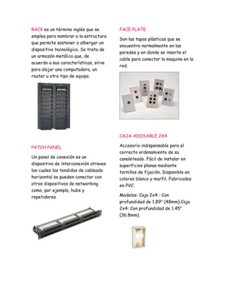 RACK es un término inglés que se 
emplea para nombrar a la estructura 
que permite sostener o albergar un 
dispositivo tecnológico. Se trata de 
un armazón metálico que, de 
acuerdo a sus características, sirve 
para alojar una computadora, un 
router u otro tipo de equipo. 
PATCH PANEL 
Un panel de conexión es un 
dispositivo de interconexión atraves 
los cuales los tendidos de cableado 
horizontal se pueden conectar con 
otros dispositivos de networking 
como, por ejemplo, hubs y 
repetidores. 
FACE PLATE 
Son las tapas plásticas que se 
encuentre normalmente en las 
paredes y en donde se inserte el 
cable para conectar la maquina en la 
red. 
CAJA ADOSABLE 2X4 
Accesorio indispensable para el 
correcto ordenamiento de su 
canaleteado. Fácil de instalar en 
superficies planas mediante 
tornillos de fijación. Disponible en 
colores blanco y marfil. Fabricados 
en PVC. 
Modelos: Caja 2x4 : Con 
profundidad de 1,89" (48mm).Caja 
2x4: Con profundidad de 1.45" 
(36.8mm). 
 