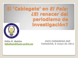 El ‘Cablegate’ en El País: ¿El renacer del periodismo de investigación? Félix P. Bahón fpbahon@hum.uc3m.es XVII CONGRESO SEP Valladolid, 6 mayo de 2011 