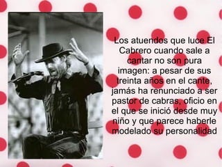 Los atuendos que luce El Cabrero cuando sale a cantar no son pura imagen: a pesar de sus treinta años en el cante, jamás ha renunciado a ser pastor de cabras, oficio en el que se inició desde muy niño y que parece haberle modelado su personalidad 