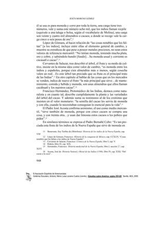 JESÚS MORENO GÓMEZ


    él se usa es para moneda y corre por toda la tierra, una carga tiene tres
    números, vale y suma este número ocho mil, que los indios llaman xicpile
    (equivale a una talega o bolsa, según el vocabulario de Molina), una carga
    son veinte y cuatro mil almendros o cacaos; a donde se recoge vale la car-
    ga cinco o seis pesos de oro”.11
          López de Gómara, al hacer relación de “las cosas notables que les fal-
    tan” [a los indios], incluye entre ellas al elemento general de cambio, y
    muestra su extrañeza de que pese a poseer metales preciosos, no sean estos
    valores de referencia mercantil: “No tenían moneda, teniendo mucha plata,
    oro y cobre, y sabiéndolo hundir [fundir]…Su moneda usual y corriente es
    cacauatl o cacao”.12
          Cervantes de Salazar, tras describir el árbol, el fruto y su modo de cul-
    tivo, insiste en la misma idea como valor de cambio, “es moneda entre los
    indios y españoles, porque cien almendras más o menos, según cosecha
    valen un real…Es este árbol tan preciado que su fruta es el principal trato
    de las Indias”.13 En otro capítulo al hablar de las cosas que en los mercados
    se venden, indica de nuevo el fruto “la más principal que sirve…de mante-
    nimiento, comida y bebida y moneda, son unas almendras que ellos llaman
    cacáhuatl y los nuestros cacao”.14
          Francisco Hernández, Protomédico de las Indias, destaca como natu-
    ralista y en cuanto tal, describe cumplidamente la planta y las variedades
    del árbol del cacao. Y además suma su testimonio al de los cronistas que
    insisten en el valor monetario: “la semilla del cacao les servía de moneda
    y con ella, cuando lo necesitaban conseguían lo esencial para la vida”.15
          El Padre José Acosta confirma asimismo, el uso como medio mercan-
    til, “sirve también de moneda, porque con cinco cacaos se compra una
    cosa, y con treinta otra…y usan dar limosna estos cacaos a los pobres que
    piden”.16
          En similares términos se expresa el Padre Bernabé Cobo: “Es tan pre-
    ciada esta fruta de los indios de la Nueva España que sirve de moneda en
           11    Benavente, fray Toribio de (Motolinia): Historia de los indios de la Nueva España, cap.
    VIII
           12 López de Gómara, Francisco: Historia de la conquista de México, cap. CCXLIV, “Cosas
    notables que les faltan a los indios de Nueva España”.
           13 Cervantes de Salazar, Francisco: Crónica de la Nueva España, libro I, cap. V.
           14 Ibídem, libro IV, cap. XIX.
           15 Hernández, Francisco: Historia medicinal de la Nueva España, libro I, sección 2.ª, cap.
    XLVI.
           16 Acosta, José de: Historia Natural y Moral de las Indias (1590), libro IV, cap. XXII, “Del
    cacao a la coca”.


    948



® Asociación Española de Americanistas
Gutiérrez Escudero, Antonio, María Luisa Laviana Cuetos (coords.): Estudios sobre América: siglos XVI-XX.. Sevilla, AEA, 2005
 
