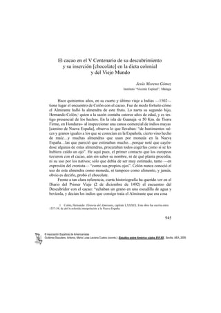 El cacao en el V Centenario de su descubrimiento
             y su inserción [chocolate] en la dieta colonial
                           y del Viejo Mundo

                                                                                 Jesús Moreno Gómez
                                                                     Instituto “Vicente Espinel”, Málaga


         Hace quinientos años, en su cuarto y último viaje a Indias —1502—
    tiene lugar el encuentro de Colón con el cacao. Fue de modo fortuito cómo
    el Almirante halló la almendra de este fruto. Lo narra su segundo hijo,
    Hernando Colón,1 quien a la sazón contaba catorce años de edad, y es tes-
    tigo presencial de los hechos. En la isla de Guanaja -a 50 Km. de Tierra
    Firme, en Honduras- al inspeccionar una canoa comercial de indios mayas
    [camino de Nueva España], observa lo que llevaban: “de bastimentos raí-
    ces y granos iguales a los que se conocían en la Española, cierto vino hecho
    de maíz…y muchas almendras que usan por moneda en la Nueva
    España…las que pareció que estimaban mucho…porque noté que cayén-
    dose algunas de estas almendras, procuraban todos cogerlas como si se les
    hubiera caído un ojo”. He aquí pues, el primer contacto que los europeos
    tuvieron con el cacao, aún sin saber su nombre, ni de qué planta procedía,
    ni su uso por los nativos; sólo que debía de ser muy estimado, tanto —en
    expresión del cronista— “como sus propios ojos”. Colón nunca conoció el
    uso de esta almendra como moneda, ni tampoco como alimento, y jamás,
    obvio es decirlo, probó el chocolate.
         Frente a tan clara referencia, cierta historiografía ha querido ver en el
    Diario del Primer Viaje (2 de diciembre de 1492) el encuentro del
    Descubridor con el cacao: “echaban un grano en una escudilla de agua y
    bevíenla, y decían los indios que consigo traía el Almirante que era cosa

           1 Colón, Hernando: Historia del Almirante, capítulo LXXXIX. Esta obra fue escrita entre
    1537-39, de ahí la referida interpolación a la Nueva España.


                                                                                                          945


® Asociación Española de Americanistas
Gutiérrez Escudero, Antonio, María Luisa Laviana Cuetos (coords.): Estudios sobre América: siglos XVI-XX.. Sevilla, AEA, 2005
 