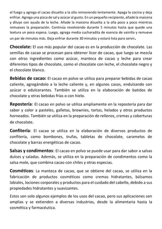 el fuego y agrega el cacao disuelto a la olla removiendo lentamente. Apaga la cocina y deja
enfriar. Agrega una pizca de sal y azúcar al gusto. En un pequeño recipiente, añade la maicena
y diluye con ayuda de la leche. Añade la maicena disuelta a la olla poco a poco mientras
remueves la preparación. Continúa revolviendo durante 5 minutos hasta que quede una
textura un poco espesa. Luego, agrega media cucharadita de esencia de vainilla y remueve
un par de minutos más. Deja enfriar durante 30 minutos y estará lista para servir.
Chocolate: El uso más popular del cacao es en la producción de chocolate. Las
semillas de cacao se procesan para obtener licor de cacao, que luego se mezcla
con otros ingredientes como azúcar, manteca de cacao y leche para crear
diferentes tipos de chocolate, como el chocolate con leche, el chocolate negro y
el chocolate blanco.
Bebidas de cacao: El cacao en polvo se utiliza para preparar bebidas de cacao
caliente, agregándolo a la leche caliente y, en algunos casos, endulzando con
azúcar o edulcorantes. También se utiliza en la elaboración de batidos de
chocolate y otras bebidas frías o con hielo.
Repostería: El cacao en polvo se utiliza ampliamente en la repostería para dar
sabor y color a pasteles, galletas, brownies, tortas, helados y otros productos
horneados. También se utiliza en la preparación de rellenos, cremas y coberturas
de chocolate.
Confitería: El cacao se utiliza en la elaboración de diversos productos de
confitería, como bombones, trufas, tabletas de chocolate, caramelos de
chocolate y barras energéticas de cacao.
Salsas y condimentos: El cacao en polvo se puede usar para dar sabor a salsas
dulces y saladas. Además, se utiliza en la preparación de condimentos como la
salsa mole, que combina cacao con chiles y otras especias.
Cosméticos: La manteca de cacao, que se obtiene del cacao, se utiliza en la
fabricación de productos cosméticos como cremas hidratantes, bálsamos
labiales, lociones corporales y productos para el cuidado del cabello, debido a sus
propiedades hidratantes y suavizantes.
Estos son solo algunos ejemplos de los usos del cacao, pero sus aplicaciones son
amplias y se extienden a diversas industrias, desde la alimentaria hasta la
cosmética y farmacéutica.
 
