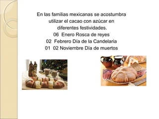 En las familias mexicanas se acostumbra
     utilizar el cacao con azúcar en
           diferentes festividades.
        06 Enero Rosca de reyes
    02 Febrero Día de la Candelaria
    01 02 Noviembre Día de muertos
 