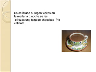 Es cotidiano si llegan visitas en
la mañana o noche se les
  ofrezca una taza de chocolate frío
caliente.
 
 