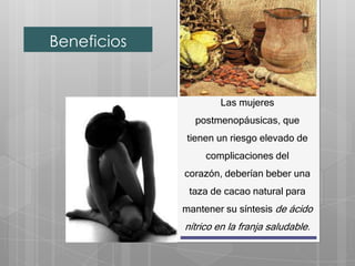 Beneficios


                     Las mujeres
               postmenopáusicas, que
              tienen un riesgo elevado de
                  complicaciones del
             corazón, deberían beber una
              taza de cacao natural para
             mantener su síntesis de ácido
             nítrico en la franja saludable.
 