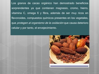 Los granos de cacao orgánico han demostrado beneficios
sorprendentes ya que contienen magnesio, cromo, hierro,
vitamina C, omega 6 y fibra, además de ser muy ricos en
flavonoides, compuestos químicos presentes en los vegetales,
que protegen al organismo de la oxidación que causa deterioro
celular y por tanto, el envejecimiento.
 