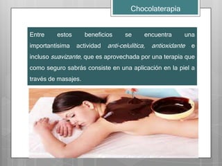 Chocolaterapia


Entre    estos       beneficios     se      encuentra      una
importantísima   actividad   anti-celulítica,   antioxidante   e
incluso suavizante, que es aprovechada por una terapia que
como seguro sabrás consiste en una aplicación en la piel a
través de masajes.
 
