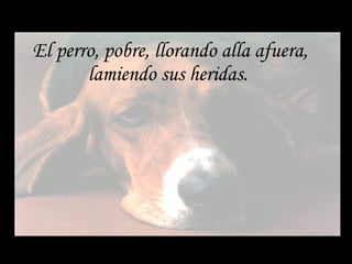 El perro, pobre, llorando alla afuera, lamiendo sus heridas.  