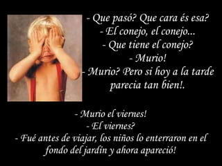 - Que pasó? Que cara és esa? - El conejo, el conejo... - Que tiene el conejo? - Murio! - Murio? Pero si hoy a la tarde parecia tan bien!. - Murio el viernes! - El viernes? - Fué antes de viajar, los niños lo enterraron en el fondo del jardín y ahora apareció! 
