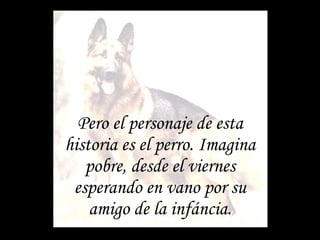 Pero el personaje de esta historia es el perro. Imagina pobre, desde el viernes esperando en vano por su amigo de la infáncia. 