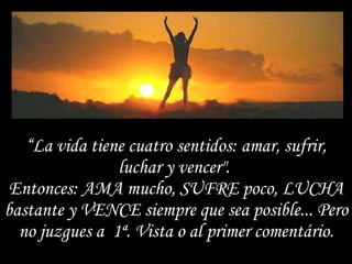 “ La vida tiene cuatro sentidos: amar, sufrir, luchar y vencer".  Entonces: AMA mucho, SUFRE poco, LUCHA bastante y VENCE siempre que sea posible... Pero no juzgues a  1ª. Vista o al primer comentário. 
