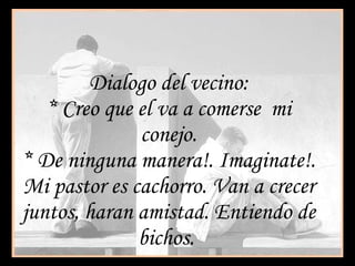 Dialogo del vecino: * Creo que el va a comerse  mi conejo. * De ninguna manera!. Imaginate!. Mi pastor es cachorro. Van a crecer juntos, haran amistad. Entiendo de bichos.  