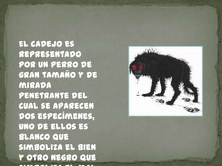 El cadejo es
representado
por un perro de
gran tamaño y de
mirada
penetrante del
cual se aparecen
dos especímenes,
uno de ...