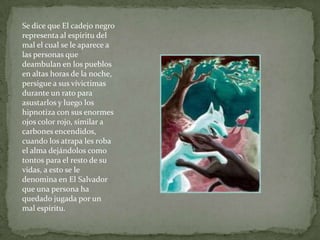 Se dice que El cadejo negro
representa al espiritu del
mal el cual se le aparece a
las personas que
deambulan en los puebl...