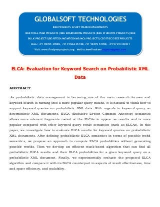 ELCA: Evaluation for Keyword Search on Probabilistic XML
Data
ABSTRACT
As probabilistic data management is becoming one of the main research focuses and
keyword search is turning into a more popular query means, it is natural to think how to
support keyword queries on probabilistic XML data. With regards to keyword query on
deterministic XML documents, ELCA (Exclusive Lowest Common Ancestor) semantics
allows more relevant fragments rooted at the ELCAs to appear as results and is more
popular compared with other keyword query result semantics (such as SLCAs). In this
paper, we investigate how to evaluate ELCA results for keyword queries on probabilistic
XML documents. After defining probabilistic ELCA semantics in terms of possible world
semantics, we propose an approach to compute ELCA probabilities without generating
possible worlds. Then we develop an efficient stack-based algorithm that can find all
probabilistic ELCA results and their ELCA probabilities for a given keyword query on a
probabilistic XML document. Finally, we experimentally evaluate the proposed ELCA
algorithm and compare it with its SLCA counterpart in aspects of result effectiveness, time
and space efficiency, and scalability.
GLOBALSOFT TECHNOLOGIES
IEEE PROJECTS & SOFTWARE DEVELOPMENTS
IEEE FINAL YEAR PROJECTS|IEEE ENGINEERING PROJECTS|IEEE STUDENTS PROJECTS|IEEE
BULK PROJECTS|BE/BTECH/ME/MTECH/MS/MCA PROJECTS|CSE/IT/ECE/EEE PROJECTS
CELL: +91 98495 39085, +91 99662 35788, +91 98495 57908, +91 97014 40401
Visit: www.finalyearprojects.org Mail to:ieeefinalsemprojects@gmail.com
 