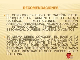 RECOMENDACIONESEL CONSUMO EXCESIVO DE CAFEÍNA PUEDE PROVOCAR UN AUMENTO EN EL RITMO CARDÍACO, PALPITACIONES, TENSIÓN ARTERIAL, IRRITABILIDAD, INSOMNIO, ANSIEDAD, INTRANQUILIDAD, TEMBLORES, ACIDEZ ESTOMACAL, DIURESIS, NÁUSEAS O VÓMITOS.  TÚ MISMA DEBES CONOCER, EN BASE A TU PROPIA EXPERIENCIA Y A LA REACCIÓN DE TU ORGANISMO, TU LÍMITE EN CUANTO A LA CANTIDAD DE CAFÉ QUE CONSUMAS. ‘HAY PERSONAS QUE PUEDEN TOMAR 5 Ó 6 TAZAS DE CAFÉ MIENTRAS TÚ SÓLO PUEDES BEBER SÓLO UNA’