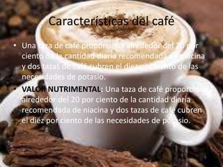 Características del café
• Una taza de café proporciona alrededor del 20 por
ciento de la cantidad diaria recomendada de niacina
y dos tazas de café cubren el diez por ciento de las
necesidades de potasio.
• VALOR NUTRIMENTAL: Una taza de café proporciona
alrededor del 20 por ciento de la cantidad diaria
recomendada de niacina y dos tazas de café cubren
el diez por ciento de las necesidades de potasio.
 