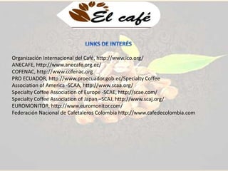 Organización Internacional del Café, http://www.ico.org/ 
ANECAFE, http://www.anecafe.org.ec/ 
COFENAC, http://www.cofenac.org 
PRO ECUADOR, http://www.proecuador.gob.ec/Specialty Coffee 
Association of America -SCAA, http://www.scaa.org/ 
Specialty Coffee Association of Europe -SCAE, http://scae.com/ 
Specialty Coffee Association of Japan –SCAJ, http://www.scaj.org/ 
EUROMONITOR, http://www.euromonitor.com/ 
Federación Nacional de Cafetaleros Colombia http://www.cafedecolombia.com 
 