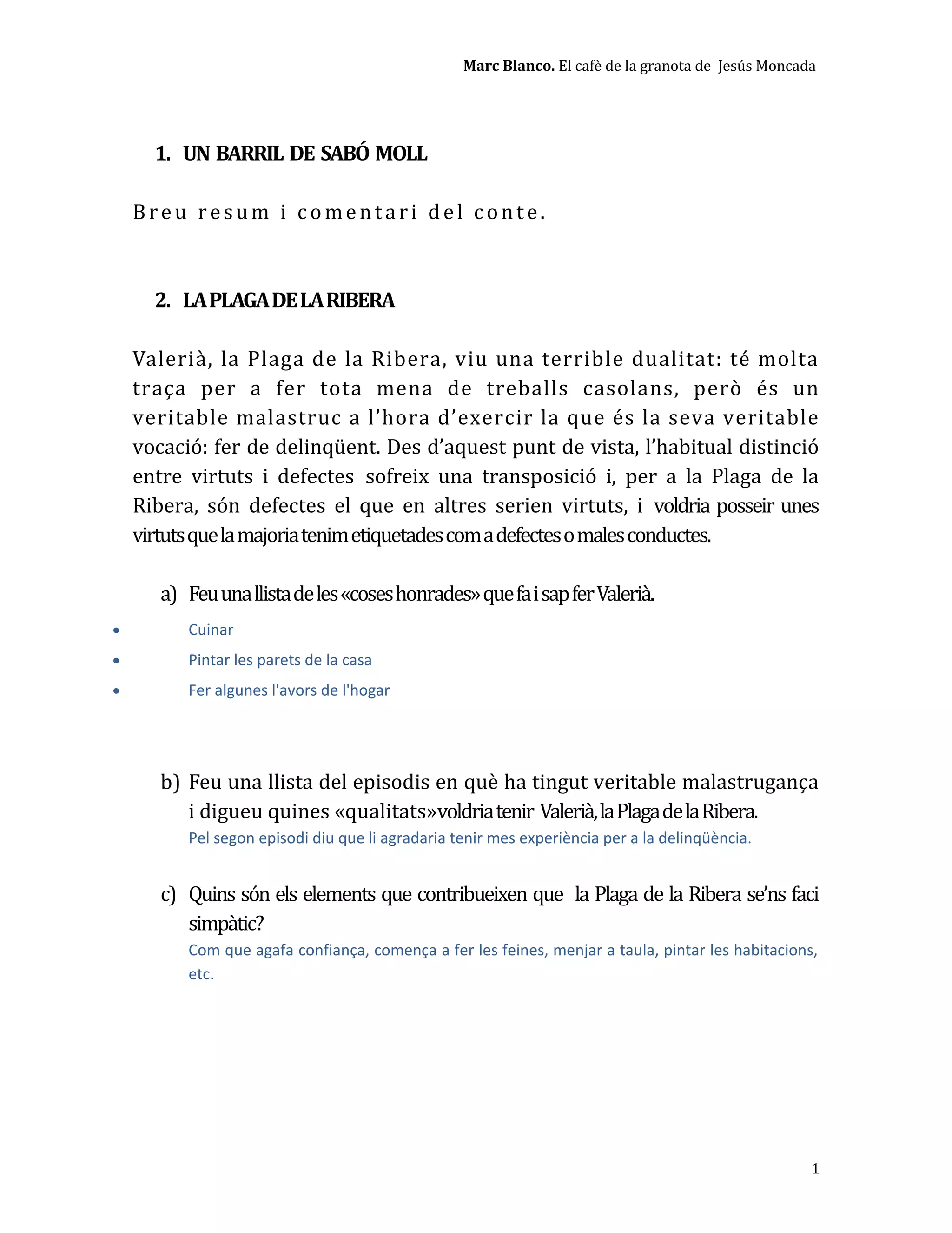 Marc Blanco. El cafè de la granota de Jesús Moncada
1. UN BARRIL DE SABÓ MOLL
Breu resum i comentari del conte.
2. LAPLAGADELARIBERA
Valerià, la Plaga de la Ribera, viu una terrible dualitat: té molta
traça per a fer tota mena de treballs casolans, però és un
veritable malastruc a l’hora d’exercir la que és la seva veritable
vocació: fer de delinqüent. Des d’aquest punt de vista, l’habitual distinció
entre virtuts i defectes sofreix una transposició i, per a la Plaga de la
Ribera, són defectes el que en altres serien virtuts, i voldria posseir unes
virtutsquelamajoriatenimetiquetadescomadefectesomalesconductes.
a) Feuunallistadeles«coseshonrades»quefaisapferValerià.
• Cuinar
• Pintar les parets de la casa
• Fer algunes l'avors de l'hogar
b) Feu una llista del episodis en què ha tingut veritable malastrugança
i digueu quines «qualitats»voldriatenir Valerià,laPlagadelaRibera.
Pel segon episodi diu que li agradaria tenir mes experiència per a la delinqüència.
c) Quins són els elements que contribueixen que la Plaga de la Ribera se’ns faci
simpàtic?
Com que agafa confiança, comença a fer les feines, menjar a taula, pintar les habitacions,
etc.
1
 