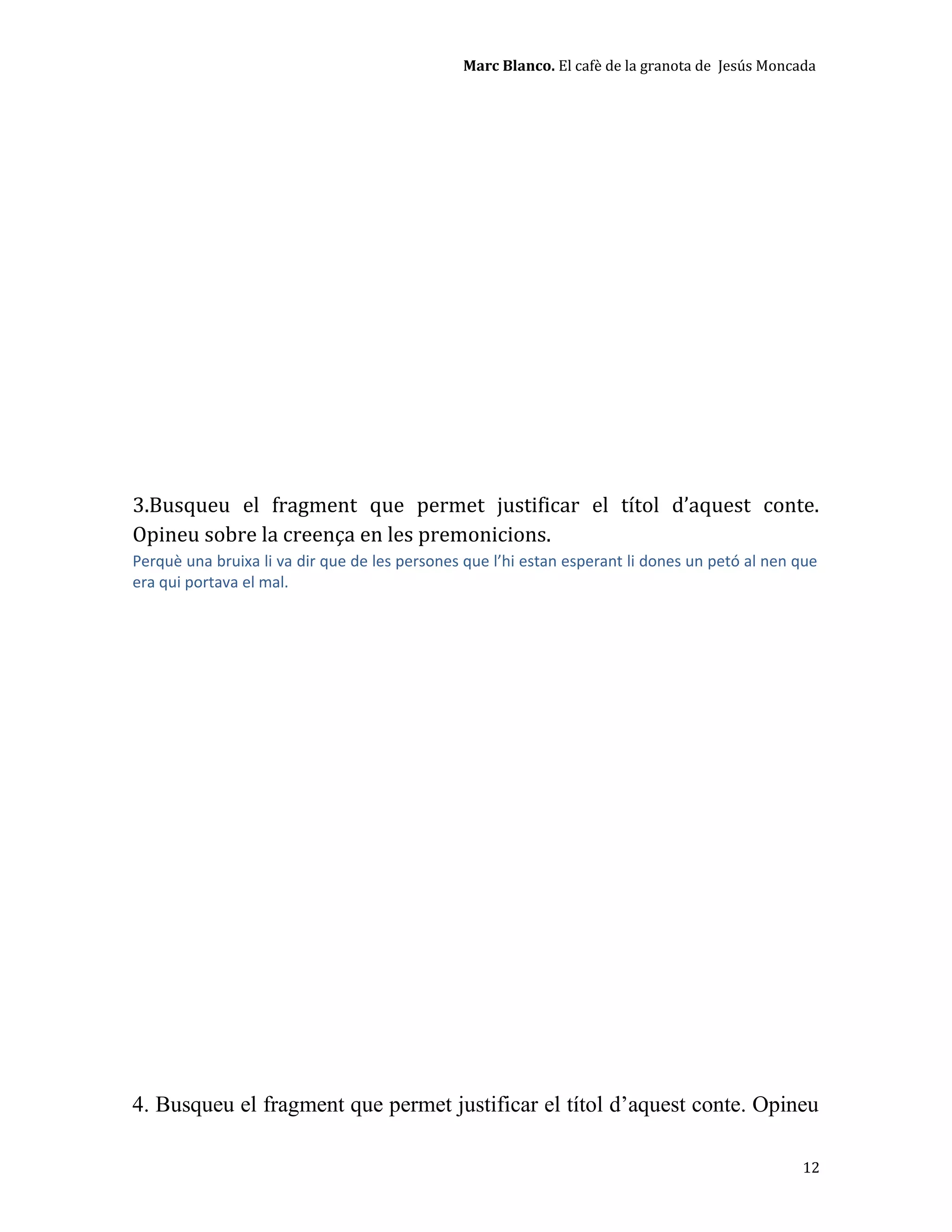 Marc Blanco. El cafè de la granota de Jesús Moncada
3.Busqueu el fragment que permet justificar el títol d’aquest conte.
Opineu sobre la creença en les premonicions.
Perquè una bruixa li va dir que de les persones que l’hi estan esperant li dones un petó al nen que
era qui portava el mal.
4. Busqueu el fragment que permet justificar el títol d’aquest conte. Opineu
12
 