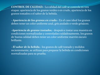 CONTROL DE CALIDAD.- La calidad del café se controla en tres
etapas: apariencia de los granos verdes o en crudo, apariencia de los
granos tostados o el sabor de la bebida.
- Apariencia de los granos en crudo.- En el caso ideal los granos
deben tener un color uniforme azul, gris azulado o verde grisáceo.
-Apariencia de granos tostados.- después e tostar una muestra en
condiciones normalizadas y controladas cuidadosamente, los granos
de buena calidad deben tener un color uniforme marrón oscuro
brillante.
- El sabor de la bebida.- los granos de café tostado y molidos
recientemente, se utilizan para preparar la bebida en condiciones
normalizadas para su prueba.
 