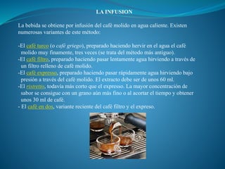 LA INFUSION
La bebida se obtiene por infusión del café molido en agua caliente. Existen
numerosas variantes de este método:
-El café turco (o café griego), preparado haciendo hervir en el agua el café
molido muy finamente, tres veces (se trata del método más antiguo).
-El café filtro, preparado haciendo pasar lentamente agua hirviendo a través de
un filtro relleno de café molido.
-El café expresso, preparado haciendo pasar rápidamente agua hirviendo bajo
presión a través del café molido. El extracto debe ser de unos 60 ml.
-El ristretto, todavía más corto que el expresso. La mayor concentración de
sabor se consigue con un grano aún más fino o al acortar el tiempo y obtener
unos 30 ml de café.
- El café en dos, variante reciente del café filtro y el expreso.
 