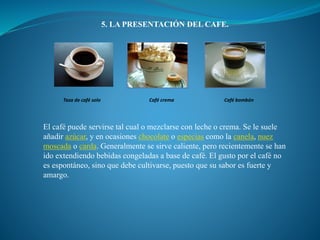 5. LA PRESENTACIÓN DEL CAFE.
Taza de café solo Café crema Café bombón
El café puede servirse tal cual o mezclarse con leche o crema. Se le suele
añadir azúcar, y en ocasiones chocolate o especias como la canela, nuez
moscada o carda. Generalmente se sirve caliente, pero recientemente se han
ido extendiendo bebidas congeladas a base de café. El gusto por el café no
es espontáneo, sino que debe cultivarse, puesto que su sabor es fuerte y
amargo.
 