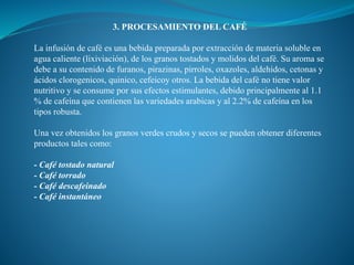 3. PROCESAMIENTO DEL CAFÉ
La infusión de café es una bebida preparada por extracción de materia soluble en
agua caliente (lixiviación), de los granos tostados y molidos del café. Su aroma se
debe a su contenido de furanos, pirazinas, pirroles, oxazoles, aldehídos, cetonas y
ácidos clorogenicos, quinico, cefeicoy otros. La bebida del café no tiene valor
nutritivo y se consume por sus efectos estimulantes, debido principalmente al 1.1
% de cafeína que contienen las variedades arabicas y al 2.2% de cafeína en los
tipos robusta.
Una vez obtenidos los granos verdes crudos y secos se pueden obtener diferentes
productos tales como:
- Café tostado natural
- Café torrado
- Café descafeinado
- Café instantáneo
 