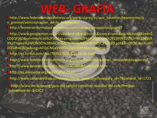 WEB- GRAFÍA
 http://www.federaciondecafeteros.org/particulares/es/que_hacemos/representacio
n_gremial/administracion_de_la_federacion/
 http://fronterainformativa.wordpress.com/category/economia/page/7/
 http://www.google.com.co/url?sa=t&rct=j&q=&esrc=s&source=web&cd=4&sqi=2&ved=0
CDEQFjAD&url=http%3A%2F%2Fxa.yimg.com%2Fkq%2Fgroups%2F23999320%2F86324559
9%2Fname%2FFONDO%2BNACIONAL%2BDEL%2BCAF%25C3%2589.ppt&ei=0fCNUKuiKuWC
0QGyh4CADw&usg=AFQjCNGaVWXlTxjbxKH9RhSbnrLecLVnrg
 http://es.scribd.com/doc/7695278/El-Cultivo-de-CafE
 http://www.federaciondecafeteros.org/particulares/es/quienes_somos/publicaciones/
 http://www.besnard-javaudin.net/DESCUBRIR/cafe/cafe.htm
 http://es.wikipedia.org/wiki/Caf%C3%A9
 http://www.sanandreshoy.com/news/show_news.php?category_id=7&content_id=1723
  http://www.intracen.org/guia-del-cafe/el-comercio-mundial-del-cafe/Precios-
indicativos-de-la-OIC/
 