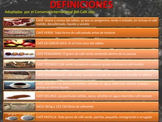 DEFINICIONES
Adoptadas por el Convenio Internacional Del Café son:

                  CAFÉ: Grano y cereza del cafeto, ya sea un pergamino, verde o tostado, en incluye el café
                  molido, descafeinado, liquido y soluble

                  CAFÉ VERDE: Toda forma de café pelado antes de tostarse


                  CAFÉ EN CEREZA SECA: Es el fruto seco del cafeto.


                  CAFÉ PERGAMINO: El grano de café verde contenido dentro de la cascara


                  CAFÉ TOSTADO: Café verde tostado en cualquier grado e incluye el café molido


                  CAFÉ DESCAFEINADO: café verde, tostado o soluble del cual se ha extraído la cafeína.

                  CAFÉ LIQUIDO: Las partículas solidas, solubles en agua, obtenidas delcafe tostado y
                  puesto en forma liquida.

                  CAFÉ SOLUBLE: Las partículas solidas, secas, solubles en agua obtenidas café tostado.


                  SACO: 60 kg a 132.726 libras de cafeverde


                  CAFÉ PASTILLA: Todo grano de café verde, partido, pequeño, ennegrecido o arrugado
 