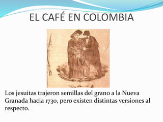 EL CAFÉ EN COLOMBIA 
Los jesuitas trajeron semillas del grano a la Nueva 
Granada hacia 1730, pero existen distintas versiones al 
respecto. 
 