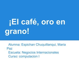 ¡El café, oro en
grano!
 Alumna: Espichan Chuquillanqui, Maria
Paz
 Escuela: Negocios Internacionales
 Curso: computacion I
 