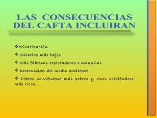 LAS  CONSECUENCIAS  DEL CAFTA INCLUIRAN Privatización Salarios más bajos Más fábricas explotadoras o maquilas Destrucción del medio ambiente Pobres volviéndose más pobres y ricos volviéndose más ricos. 