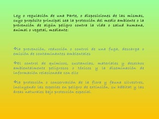Ley o regulación de una Parte, o disposiciones de las mismas, cuyo propósito principal sea la protección del medio ambiente o la prevención de algún peligro contra la vida o salud humana, animal o vegetal, mediante: la prevención, reducción o control de una fuga, descarga o emisión de contaminantes ambientales El control de químicos, sustancias, materiales y desechos ambientalmente peligrosos o tóxicos y la diseminación de información relacionada con ello la protección o conservación de la flora y fauna silvestres, incluyendo las especies en peligro de extinción, su hábitat y las áreas naturales bajo protección especial. 