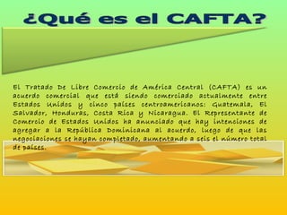¿Qué es el CAFTA? El Tratado De Libre Comercio de América Central (CAFTA) es un acuerdo comercial que está siendo comerciado actualmente entre Estados Unidos y cinco países centroamericanos: Guatemala, El Salvador, Honduras, Costa Rica y Nicaragua. El Representante de Comercio de Estados Unidos ha anunciado que hay intenciones de agregar a la República Dominicana al acuerdo, luego de que las negociaciones se hayan completado, aumentando a seis el número total de países.  
