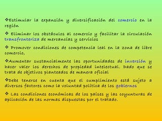 Estimular la expansión y diversificación del  comercio  en la región Eliminar los obstáculos al comercio y facilitar la circulación  transfronteriza  de mercancías y servicios Promover condiciones de competencia leal en la zona de libre comercio,  Aumentar sustancialmente las oportunidades de  inversión  y hacer valer los derechos de propiedad intelectual. Dado que se trata de objetivos planteados de manera oficial Debe tenerse en cuenta que el cumplimiento está sujeto a diversos factores como la voluntad política de los  gobiernos Las condiciones económicas de los países y las coyunturas de aplicación de las normas dispuestas por el tratado. 