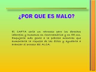 ¿POR QUE ES MALO? El CAFTA sería un retroceso paro los derechos laborales y humanos en Centroamérica y en EE.UU. Empujaría más gente a la pobreza mientras que aumentaría la riqueza de las élites y ayudaría a avanzar el proceso del ALCA . 