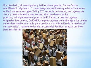 Por otro lado, el investigador y folklorista argentino Carlos Castro
manifIesta lo siguiente: "Lo que tengo entendido es que los africanos en
el Perú durante los siglos XVIII y XIX, especie de tambor, los cajones de
fruta y otros alimentos que encontraban en desuso en los
puertos, principalmente el puerto de El Callao. Y que los cajones
originales fueron eso, CAJONES, simples cajones de embalaje a los cuales
se les desclavaba una tabla para producir más vibración de la madera al
ser percutida". realmente los de la costa del Pacífico, usaban también
para sus fiestas
 