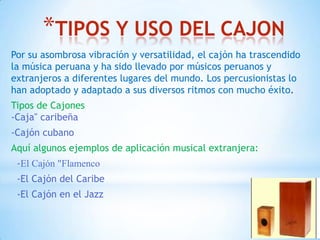 *TIPOS Y USO DEL CAJON
Por su asombrosa vibración y versatilidad, el cajón ha trascendido
la música peruana y ha sido llevado por músicos peruanos y
extranjeros a diferentes lugares del mundo. Los percusionistas lo
han adoptado y adaptado a sus diversos ritmos con mucho éxito.
Tipos de Cajones
-Caja" caribeña
-Cajón cubano
Aquí algunos ejemplos de aplicación musical extranjera:
-El Cajón "Flamenco
-El Cajón del Caribe
-El Cajón en el Jazz
 