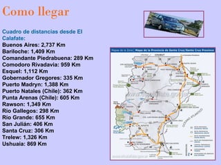 Como llegar Cuadro de distancias desde El Calafate: Buenos Aires: 2,737 Km  Bariloche: 1,409 Km Comandante Piedrabuena: 289 Km Comodoro Rivadavia: 959 Km  Esquel: 1,112 Km  Gobernador Gregores: 335 Km  Puerto Madryn: 1,388 Km  Puerto Natales (Chile): 362 Km  Punta Arenas (Chile): 605 Km  Rawson: 1,349 Km  Río Gallegos: 298 Km  Río Grande: 655 Km  San Julián: 406 Km  Santa Cruz: 306 Km  Trelew: 1,326 Km  Ushuaia: 869 Km                                                                                                          
