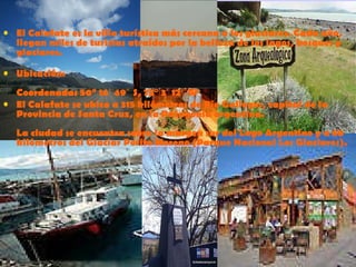 El Calafate es la villa turística más cercana a los glaciares. Cada año, llegan miles de turistas atraídos por la belleza de los lagos, bosques y glaciares. Ubicación: Coordenadas 50° 16′ 49″ S, 72° 3′ 12″ W  El Calafate se ubica a 315 kilómetros de Río Gallegos, capital de la Provincia de Santa Cruz, en la Patagonia argentina.  La ciudad se encuentra sobre la margen sur del Lago Argentino y a 80 kilómetros del Glaciar Perito Moreno (Parque Nacional Los Glaciares).  