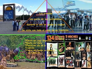 Los eventos son parte de sus costumbres. durante el año en donde la ciudad  Se viste con todo el color de su tradición. *Fiesta del Lago Argentino *Fiesta del Hielo *Fiesta del día de la Tradición  *Fiesta del Pueblo en honor a  su fundación. 