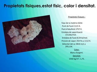   Propietats fisiques,estat fisic, color i densitat.Propietatsfísiques :Fase de la matèriaSòlid. Punt de fusió 1115 K. Punt d'ebullició 1757 K.Entalpia de vaporització 153,6kJ/mol. Entalpia de fusió 8,54 kJ/mol.Pressió de vapor 254 Pa a 1112 K. Velocitat del so 3810 m/s a 293,15K.Color:Blancd’argent.Densitat:1550 kg/m3, 1,75.