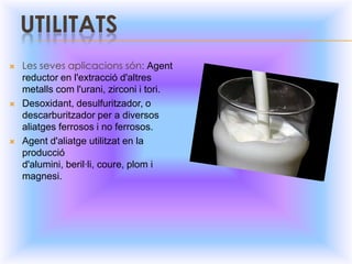 UTILITATSLes sevesaplicacionssón: Agent reductor en l'extracciód'altresmetallscom l'urani, zirconi i tori.Desoxidant, desulfuritzador, o descarburitzador per a diversos aliatges ferrosos i no ferrosos.Agent d'aliatge utilitzat en la producció d'alumini, beril·li, coure, plom i magnesi.