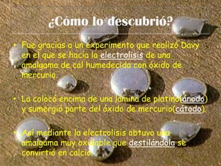 ¿Cómo lo descubrió?Fue gracias a un experimento que realizó Davy en el que se hacía la electrolisis de una amalgama de cal humedecida con óxido de mercurio. La colocó encima de una lámina de platino(ánodo) y sumergió parte del óxido de mercurio(cátodo).Así mediante la electrolisis obtuvo una amalgama muy oxidable que destilándola se convirtió en calcio.