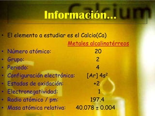 Información…El elemento a estudiar es el Calcio(Ca)Metales alcalinotérreosNúmero atómico:                          20Grupo:                                           2Periodo:                                      4Configuración electrónica:[Ar] 4s2Estados de oxidación:                  +2Electronegatividad:                        1Radio atómico / pm:197.4Masa atómica relativa:      40.078 ± 0.004